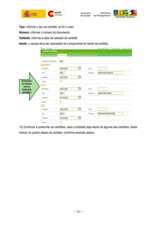 Tipo: informar o tipo da certidão, se for o caso.
Número: informar o número do documento.
Validade: informar a data de validade da certidão.
Isento: o campo deve ser assinalado se o proponente for isento da certidão.
10) Continuar a preencher as certidões, caso a entidade seja isenta de alguma das certidões, basta
marcar no quadro abaixo da certidão, conforme exemplo abaixo.
~ 26 ~
 