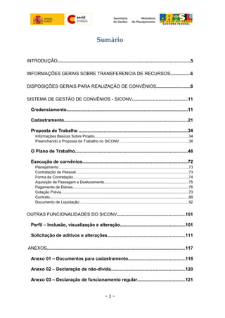 Sumário
INTRODUÇÃO..........................................................................................................5
INFORMAÇÕES GERAIS SOBRE TRANSFERENCIA DE RECURSOS................6
DISPOSIÇÕES GERAIS PARA REALIZAÇÃO DE CONVÊNIOS...........................8
SISTEMA DE GESTÃO DE CONVÊNIOS - SICONV............................................11
Credenciamento.................................................................................................11
Cadastramento...................................................................................................21
Proposta de Trabalho .......................................................................................34
Informações Básicas Sobre Projeto.........................................................................................34
Preenchendo a Proposta de Trabalho no SICONV.................................................................38
O Plano de Trabalho..........................................................................................48
Execução de convênios....................................................................................72
Planejamento...........................................................................................................................73
Contratação de Pessoal..........................................................................................................73
Forma de Contratação.............................................................................................................74
Aquisição de Passagem e Deslocamento...............................................................................75
Pagamento de Diárias.............................................................................................................76
Cotação Prévia........................................................................................................................73
Contrato...................................................................................................................................88
Documento de Liquidação.......................................................................................................92
OUTRAS FUNCIONALIDADES DO SICONV......................................................101
Perfil – Inclusão, visualização e alteração....................................................101
Solicitação de aditivos e alterações..............................................................111
ANEXOS...............................................................................................................117
Anexo 01 – Documentos para cadastramento.............................................118
Anexo 02 – Declaração de não-dívida...........................................................120
Anexo 03 – Declaração de funcionamento regular......................................121
~ 3 ~
 