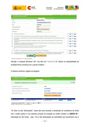 Atenção: a resposta afirmativa “sim” nos itens de 1 a 5 e 7 e 8, implica na impossibilidade da
entidade firmar convênios com o governo federal.
O sistema confirma o registro do dirigente.
14) clicar na aba “declarações”, nessa aba será anexada a declaração de inexistência de dívida
com o poder publico e nos sistemas privados de proteção ao crédito (modelo no ANEXO 02 –
declaração de não dívida – pág. 113) e três declarações de autoridades que reconhecem que a
~ 31 ~
 