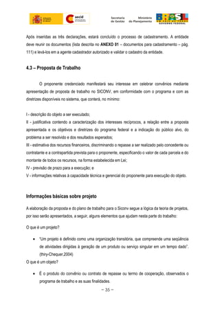Após inseridas as três declarações, estará concluído o processo de cadastramento. A entidade
deve reunir os documentos (lista descrita no ANEXO 01 – documentos para cadastramento – pág.
111) e levá-los em a agente cadastrador autorizado e validar o cadastro da entidade.
4.3 – Proposta de Trabalho
O proponente credenciado manifestará seu interesse em celebrar convênios mediante
apresentação de proposta de trabalho no SICONV, em conformidade com o programa e com as
diretrizes disponíveis no sistema, que conterá, no mínimo:
I - descrição do objeto a ser executado;
II - justificativa contendo a caracterização dos interesses recíprocos, a relação entre a proposta
apresentada e os objetivos e diretrizes do programa federal e a indicação do público alvo, do
problema a ser resolvido e dos resultados esperados;
III - estimativa dos recursos financeiros, discriminando o repasse a ser realizado pelo concedente ou
contratante e a contrapartida prevista para o proponente, especificando o valor de cada parcela e do
montante de todos os recursos, na forma estabelecida em Lei;
IV - previsão de prazo para a execução; e
V - informações relativas à capacidade técnica e gerencial do proponente para execução do objeto.
Informações básicas sobre projeto
A elaboração da proposta e do plano de trabalho para o Siconv segue a lógica da teoria de projetos,
por isso serão apresentados, a seguir, alguns elementos que ajudam nesta parte do trabalho:
O que é um projeto?
• “Um projeto é definido como uma organização transitória, que compreende uma seqüência
de atividades dirigidas à geração de um produto ou serviço singular em um tempo dado”.
(thiry-Chequer,2004)
O que é um objeto?
• É o produto do convênio ou contrato de repasse ou termo de cooperação, observados o
programa de trabalho e as suas finalidades.
~ 35 ~
 