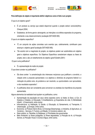 Para definição do objeto é importante definir objetivos como é feito num projeto
O que é um objetivo geral?
• É um produto ou serviço que estará disponível quando o projeto estiver concluído(thiry-
Chequer,2004)
• Estabelece, de forma geral e abrangente, as intenções e os efeitos esperados do programa,
orientando o seu desenvolvimento (avaliação DST/AIDS MS)
O que é um objetivo específico?
• “É um conjunto de ações concretas ou/e eventos que, coletivamente, contribuem para
alcançar o objetivo geral”(avaliação DST/AIDS MS)
• “De acordo com a magnitude do projeto, os objetivos podem ser subdivididos em objetivo
geral e objetivos específicos. Os Objetivos Específicos caracterizam etapas ou fases do
projeto, isto é, são um detalhamento do objetivo geral”(Goldim,2001)
O que é uma justificativa?
• É a apresentação da razão do projeto
O que deve constar na justificativa?
• Ela deve conter: “a caracterização dos interesses recíprocos que justificam o convênio, a
relação entre a proposta apresentada e os objetivos e diretrizes do programa federal e a
indicação do público alvo, do problema a ser resolvido, ou oportunidade a ser aproveitada,
e dos resultados esperados”.
• A justificativa deve ser consistente para convencer os analistas da importância da proposta
apresentada.
Alguns elementos da realidade local ajudam na justificativa, como:
• Apresentação da população em seus vários aspectos como: a) Idade, b) Sexo, c) Cor, d)
Estados e Cidades, e) Educação, f) Analfabetismo, g) Expectativa de vida, h) Mortalidade
infantil, i) Crescimento, entre outros.
• Infra-estrutura: a) Habitação, b) Saúde, c) Educação, d) Saneamento, e) Transporte, f)
Urbanização, g) Energia, entre outros.
• Economia: a) Produto Interno Bruto, b) Emprego-Desemprego, c) Indústria, d) Agricultura, e)
Comércio – Serviços, f) Turismo, g) Inflação, h) Comércio exterior, etc.
• Setor público: a) Receitas, b) Despesas, c) Prioridades dos governantes
• Meio Ambiente: a) Áreas protegidas, b) Áreas degradadas, c) Poluição do Ar, d) Poluição
Sonora, e) Poluição Visual, f) Cursos d'água, entre outros.
~ 36 ~
 