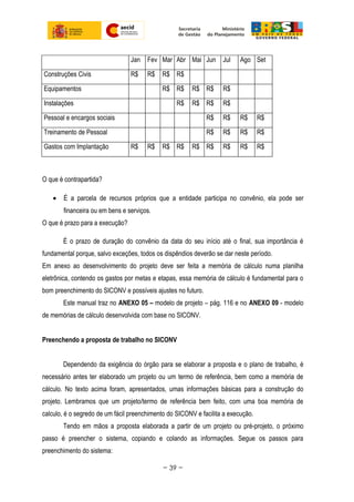 Jan Fev Mar Abr Mai Jun Jul Ago Set
Construções Civis R$ R$ R$ R$
Equipamentos R$ R$ R$ R$ R$
Instalações R$ R$ R$ R$
Pessoal e encargos sociais R$ R$ R$ R$
Treinamento de Pessoal R$ R$ R$ R$
Gastos com Implantação R$ R$ R$ R$ R$ R$ R$ R$ R$
O que é contrapartida?
• É a parcela de recursos próprios que a entidade participa no convênio, ela pode ser
financeira ou em bens e serviços.
O que é prazo para a execução?
É o prazo de duração do convênio da data do seu início até o final, sua importância é
fundamental porque, salvo exceções, todos os dispêndios deverão se dar neste período.
Em anexo ao desenvolvimento do projeto deve ser feita a memória de cálculo numa planilha
eletrônica, contendo os gastos por metas e etapas, essa memória de cálculo é fundamental para o
bom preenchimento do SICONV e possíveis ajustes no futuro.
Este manual traz no ANEXO 05 – modelo de projeto – pág. 116 e no ANEXO 09 - modelo
de memórias de cálculo desenvolvida com base no SICONV.
Preenchendo a proposta de trabalho no SICONV
Dependendo da exigência do órgão para se elaborar a proposta e o plano de trabalho, é
necessário antes ter elaborado um projeto ou um termo de referência, bem como a memória de
cálculo. No texto acima foram, apresentados, umas informações básicas para a construção do
projeto. Lembramos que um projeto/termo de referência bem feito, com uma boa memória de
calculo, é o segredo de um fácil preenchimento do SICONV e facilita a execução.
Tendo em mãos a proposta elaborada a partir de um projeto ou pré-projeto, o próximo
passo é preencher o sistema, copiando e colando as informações. Segue os passos para
preenchimento do sistema:
~ 39 ~
 