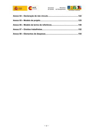Anexo 04 – Declaração de não vinculo.........................................................122
Anexo 05 – Modelo de projeto........................................................................125
Anexo 06 – Modelo de termo de referência..................................................148
Anexo 07 – Direitos trabalhistas....................................................................152
Anexo 08 – Elementos de despesas..............................................................154
~ 4 ~
 