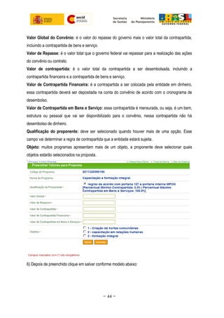 Valor Global do Convênio: é o valor do repasse do governo mais o valor total da contrapartida,
incluindo a contrapartida de bens e serviço.
Valor de Repasse: é o valor total que o governo federal vai repassar para a realização das ações
do convênio ou contrato.
Valor de contrapartida: é o valor total da contrapartida a ser desembolsada, incluindo a
contrapartida financeira e a contrapartida de bens e serviço.
Valor de Contrapartida Financeira: é a contrapartida a ser colocada pela entidade em dinheiro,
essa contrapartida deverá ser depositada na conta do convênio de acordo com o cronograma de
desembolso.
Valor de Contrapartida em Bens e Serviço: essa contrapartida é mensurada, ou seja, é um bem,
estrutura ou pessoal que vai ser disponibilizado para o convênio, nessa contrapartida não há
desembolso de dinheiro.
Qualificação do proponente: deve ser selecionado quando houver mais de uma opção. Esse
campo vai determinar a regra de contrapartida que a entidade estará sujeita.
Objeto: muitos programas apresentam mais de um objeto, a proponente deve selecionar quais
objetos estarão selecionados na proposta.
6) Depois de preenchido clique em salvar conforme modelo abaixo:
~ 44 ~
 