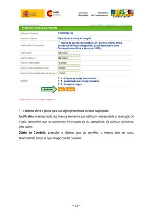 7 – o sistema abrirá a janela para que sejam preenchidos os itens da proposta:
Justificativa: é a elaboração dos diversos elementos que justificam a necessidade da realização do
projeto, geralmente aqui se apresentam informações só cio, geográficas, de públicos prioritários,
entre outros.
Objeto do Convênio: preencher o objetivo geral do convênio, o mesmo deve ser claro,
demonstrando aonde se quer chegar com tal convênio:
~ 45 ~
 