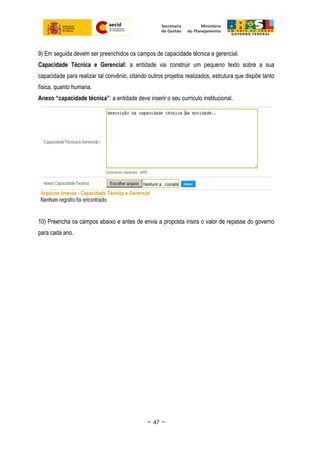 9) Em seguida devem ser preenchidos os campos de capacidade técnica e gerencial.
Capacidade Técnica e Gerencial: a entidade vai construir um pequeno texto sobre a sua
capacidade para realizar tal convênio, citando outros projetos realizados, estrutura que dispõe tanto
física, quanto humana.
Anexo “capacidade técnica”: a entidade deve inserir o seu currículo institucional.
10) Preencha os campos abaixo e antes de envia a proposta insira o valor de repasse do governo
para cada ano.
~ 47 ~
 