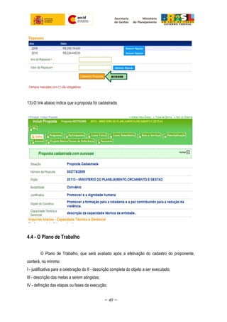 13) O link abaixo indica que a proposta foi cadastrada.
4.4 - O Plano de Trabalho
O Plano de Trabalho, que será avaliado após a efetivação do cadastro do proponente,
conterá, no mínimo:
I - justificativa para a celebração do II - descrição completa do objeto a ser executado;
III - descrição das metas a serem atingidas;
IV - definição das etapas ou fases da execução;
~ 49 ~
 