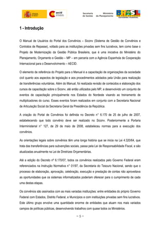 1 - Introdução
O Manual de Usuários do Portal dos Convênios – Siconv (Sistema de Gestão de Convênios e
Contratos de Repasse), voltado para as instituições privadas sem fins lucrativos, tem como base o
Projeto de Modernização da Gestão Pública Brasileira, que é uma iniciativa do Ministério do
Planejamento, Orçamento e Gestão – MP – em parceria com a Agência Espanhola de Cooperação
Internacional para o Desenvolvimento – AECID.
O elemento de referência do Projeto para o Manual é a capacitação de organizações da sociedade
civil quanto aos aspectos de legislação e aos procedimentos adotados pela União para realização
de transferências voluntárias. Além do Manual, foi realizada revisão de conteúdos e elaboração dos
cursos de capacitação sobre o Siconv, até então utilizados pelo MP, e desenvolvido um conjunto de
eventos de capacitação principalmente nos Estados do Nordeste visando ao treinamento de
multiplicadores do curso. Esses eventos foram realizados em conjunto com a Secretaria Nacional
de Articulação Social da Secretaria Geral da Presidência da República.
A criação do Portal de Convênios foi definida no Decreto n° 6.170 de 25 de julho de 2007,
estabelecendo que todo convênio deve ser realizado no Siconv. Posteriormente a Portaria
Interministerial n° 127, de 29 de maio de 2008, estabeleceu normas para a execução dos
convênios.
As orientações legais sobre convênios têm uma longa história que se inicia na Lei 4.320/64, que
trata das transferências para subvenções sociais, passa pela Lei de Responsabilidade Fiscal, e são
atualizadas anualmente na Lei de Diretrizes Orçamentárias.
Até a edição do Decreto nº 6.170/07, todos os convênios realizados pelo Governo Federal eram
referenciados na Instrução Normativa n° 01/97, da Secretaria do Tesouro Nacional, sendo que o
processo de elaboração, aprovação, celebração, execução e prestação de contas não aproveitava
as oportunidades que os sistemas informatizados poderiam oferecer para o cumprimento de cada
uma destas etapas.
Os convênios são assinados com as mais variadas instituições: entre entidades do próprio Governo
Federal com Estados, Distrito Federal, e Municípios e com instituições privadas sem fins lucrativos.
Este último grupo envolve uma quantidade enorme de entidades que atuam nos mais variados
campos de políticas públicas, desenvolvendo trabalhos com quase todos os Ministérios.
~ 5 ~
 