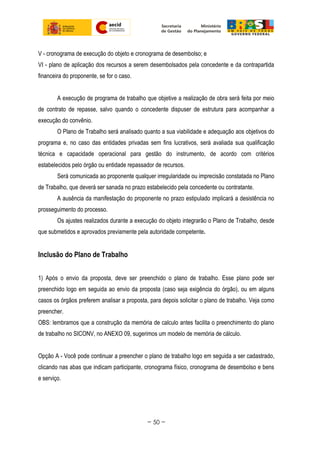 V - cronograma de execução do objeto e cronograma de desembolso; e
VI - plano de aplicação dos recursos a serem desembolsados pela concedente e da contrapartida
financeira do proponente, se for o caso.
A execução de programa de trabalho que objetive a realização de obra será feita por meio
de contrato de repasse, salvo quando o concedente dispuser de estrutura para acompanhar a
execução do convênio.
O Plano de Trabalho será analisado quanto a sua viabilidade e adequação aos objetivos do
programa e, no caso das entidades privadas sem fins lucrativos, será avaliada sua qualificação
técnica e capacidade operacional para gestão do instrumento, de acordo com critérios
estabelecidos pelo órgão ou entidade repassador de recursos.
Será comunicada ao proponente qualquer irregularidade ou imprecisão constatada no Plano
de Trabalho, que deverá ser sanada no prazo estabelecido pela concedente ou contratante.
A ausência da manifestação do proponente no prazo estipulado implicará a desistência no
prosseguimento do processo.
Os ajustes realizados durante a execução do objeto integrarão o Plano de Trabalho, desde
que submetidos e aprovados previamente pela autoridade competente.
Inclusão do Plano de Trabalho
1) Após o envio da proposta, deve ser preenchido o plano de trabalho. Esse plano pode ser
preenchido logo em seguida ao envio da proposta (caso seja exigência do órgão), ou em alguns
casos os órgãos preferem analisar a proposta, para depois solicitar o plano de trabalho. Veja como
preencher.
OBS: lembramos que a construção da memória de calculo antes facilita o preenchimento do plano
de trabalho no SICONV, no ANEXO 09, sugerimos um modelo de memória de cálculo.
Opção A - Você pode continuar a preencher o plano de trabalho logo em seguida a ser cadastrado,
clicando nas abas que indicam participante, cronograma físico, cronograma de desembolso e bens
e serviço.
~ 50 ~
 