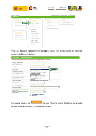 Você pode localizar a proposta por uma das opções abaixo, como a proposta está em fase inicial
vamos localizá-la pelo link abaixo.
Em seguida clique no link , na parte inferior da página. Selecione a sua proposta
clicando em cima do número como demonstrado abaixo.
~ 52 ~
 