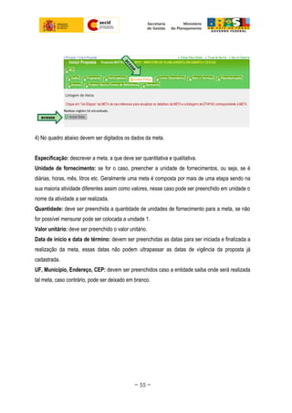 4) No quadro abaixo devem ser digitados os dados da meta.
Especificação: descrever a meta, a que deve ser quantitativa e qualitativa.
Unidade de fornecimento: se for o caso, preencher a unidade de fornecimentos, ou seja, se é
diárias, horas, mês, litros etc. Geralmente uma meta é composta por mais de uma etapa sendo na
sua maioria atividade diferentes assim como valores, nesse caso pode ser preenchido em unidade o
nome da atividade a ser realizada.
Quantidade: deve ser preenchida a quantidade de unidades de fornecimento para a meta, se não
for possível mensurar pode ser colocada a unidade 1.
Valor unitário: deve ser preenchido o valor unitário.
Data de início e data de término: devem ser preenchidas as datas para ser iniciada e finalizada a
realização da meta, essas datas não podem ultrapassar as datas de vigência da proposta já
cadastrada.
UF, Município, Endereço, CEP: devem ser preenchidos caso a entidade saiba onde será realizada
tal meta, caso contrário, pode ser deixado em branco.
~ 55 ~
 
