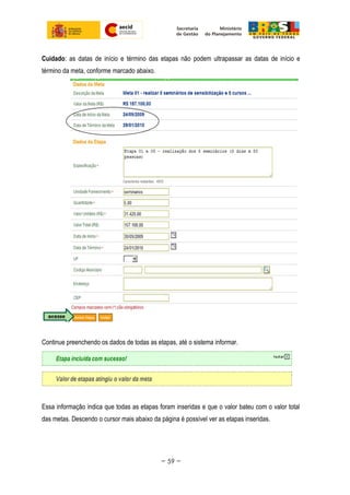 Cuidado: as datas de início e término das etapas não podem ultrapassar as datas de início e
término da meta, conforme marcado abaixo.
Continue preenchendo os dados de todas as etapas, até o sistema informar.
Essa informação indica que todas as etapas foram inseridas e que o valor bateu com o valor total
das metas. Descendo o cursor mais abaixo da página é possível ver as etapas inseridas.
~ 59 ~
 