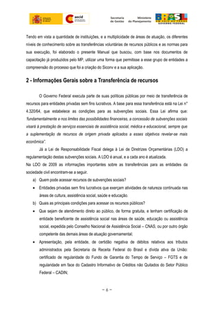 Tendo em vista a quantidade de instituições, e a multiplicidade de áreas de atuação, os diferentes
níveis de conhecimento sobre as transferências voluntárias de recursos públicos e as normas para
sua execução, foi elaborado o presente Manual que buscou, com base nos documentos de
capacitação já produzidos pelo MP, utilizar uma forma que permitisse a esse grupo de entidades a
compreensão do processo que foi a criação do Siconv e a sua aplicação.
2 - Informações Gerais sobre a Transferência de recursos
O Governo Federal executa parte de suas políticas públicas por meio de transferência de
recursos para entidades privadas sem fins lucrativos. A base para essa transferência está na Lei n°
4.320/64, que estabelece as condições para as subvenções sociais. Essa Lei afirma que:
‘fundamentalmente e nos limites das possibilidades financeiras, a concessão de subvenções sociais
visará à prestação de serviços essenciais de assistência social, médica e educacional, sempre que
a suplementação de recursos de origem privada aplicados a esses objetivos revelar-se mais
econômica”.
Já a Lei de Responsabilidade Fiscal delega à Lei de Diretrizes Orçamentárias (LDO) a
regulamentação destas subvenções sociais. A LDO é anual, e a cada ano é atualizada.
Na LDO de 2009 as informações importantes sobre as transferências para as entidades da
sociedade civil encontram-se a seguir.
a) Quem pode acessar recursos de subvenções sociais?
• Entidades privadas sem fins lucrativos que exerçam atividades de natureza continuada nas
áreas de cultura, assistência social, saúde e educação.
b) Quais as principais condições para acessar os recursos públicos?
• Que sejam de atendimento direto ao público, de forma gratuita, e tenham certificação de
entidade beneficente de assistência social nas áreas de saúde, educação ou assistência
social, expedida pelo Conselho Nacional de Assistência Social – CNAS, ou por outro órgão
competente das demais áreas de atuação governamental;
• Apresentação, pela entidade, de certidão negativa de débitos relativos aos tributos
administrados pela Secretaria da Receita Federal do Brasil e dívida ativa da União:
certificado de regularidade do Fundo de Garantia do Tempo de Serviço – FGTS e de
regularidade em face do Cadastro Informativo de Créditos não Quitados do Setor Público
Federal – CADIN;
~ 6 ~
 