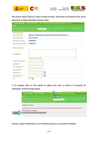 Nos campos abaixo continue a inserir os dados da etapa, repita todos os processos acima, até ter
preenchido as etapas referentes a todas as metas.
7) Em seguida, clique na aba superior da página para incluir os dados do cronograma de
desembolso, conforme modelo abaixo.
Escolha a opção de desembolso, se é concedente (governo) ou convenente (entidade).
~ 61 ~
 