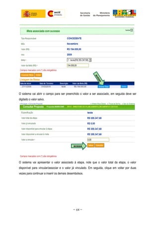 O sistema vai abrir o campo para ser preenchido o valor a ser associado, em seguida deve ser
digitado o valor salvo.
O sistema vai apresentar o valor associado à etapa, note que o valor total da etapa, o valor
disponível para vincular/associar e o valor já vinculado. Em seguida, clique em voltar por duas
vezes para continuar a inserir os demais desembolsos.
~ 64 ~
 