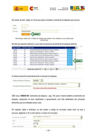 No campo de abrir, digite um nome que ajude a localizar o elemento de despesa que procura
Na lista que aparece selecione o que mais se aproxima do elemento de despesa descrito.
O sistema preenche automaticamente a natureza de despesa.
OBS: leia o ANEXO 08 - elementos de despesa – pág. 146, pois o mesmo detalha os elementos de
despesa, explicando os seus significados e apresentando uma lista detalhadas dos principais
elementos que as entidades devem usar.
Em seguida, digite o endereço, se não souber o código do município, basta clicar na lupa e
procurar, digitando a UF ou até mesmo o número do município.
~ 68 ~
 