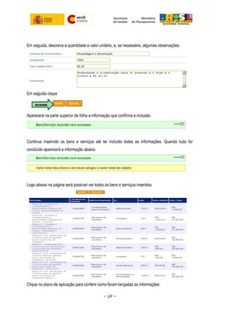 Em seguida, descreva a quantidade e valor unitário, e, se necessário, algumas observações.
Em seguida clique
Aparecerá na parte superior da folha a informação que confirma a inclusão.
Continue inserindo os bens e serviços até ter incluído todas as informações. Quando tudo for
concluído aparecerá a informação abaixo.
Logo abaixo na página será possível ver todos os bens e serviços inseridos
Clique no plano de aplicação para conferir como foram lançadas as informações
~ 69 ~
 