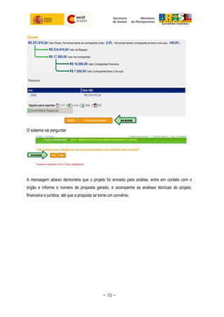 O sistema vai perguntar
A mensagem abaixo demonstra que o projeto foi enviado para análise, entre em contato com o
órgão e informe o número da proposta gerado, e acompanhe as análises técnicas do projeto,
financeira e jurídica, até que a proposta se torne um convênio.
~ 72 ~
 
