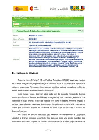 4.5 – Execução de convênios
De acordo com a Portaria nº 127 e o Portal de Convênios – SICONV, a execução consiste
em: fazer as licitações/cotação prévias; lançar os contratos, incluir os documentos de liquidação e
efetuar os pagamentos. Além desses itens, podemos considerar parte da execução os pedidos de
aditivos e alterações e o acompanhamento e fiscalização.
Neste manual vamos descrever sobre cada item da execução, fornecendo diversos
exemplos e simulando diversas possibilidades. O segredo de uma boa execução está na boa
elaboração da etapa anterior, a etapa da proposta e do plano de trabalho. Uma boa proposta e
plano de trabalho facilitam a execução de convênios. Outro elemento fundamental é a memória de
cálculo, pois a mesma é o retrato fiel e detalhado de como devem ser aplicados os recursos de
determinado projeto.
Nos cursos do SICONV realizados pelo Ministério do Planejamento e Cooperação
Espanhola a diversas entidades no nordeste, ficou claro que existe uma grande fragilidade das
entidades na elaboração do plano de trabalho, memória de cálculo e até do projeto ou termo de
~ 73 ~
 