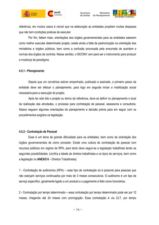 referência, em muitos casos é visível que na elaboração as entidades propõem muitas despesas
que não tem condições praticas de executar.
Por fim, faltam mais, orientações dos órgãos governamentais para as entidades saberem
como melhor executar determinado projeto, existe ainda a falta de padronização na orientação dos
ministérios e órgãos públicos, bem como a confusão provocada pela enxurrada de acordam e
normas dos órgãos de controle. Nesse sentido, o SICONV vem para ser o instrumento para produzir
a mudança de paradigma.
4.5.1 - Planejamento
Depois que um convênios estiver empenhado, publicado e assinado, o primeiro passo da
entidade deve ser efetuar o planejamento, para logo em seguida iniciar a mobilização social
necessária para a execução do projeto.
Após ter sido lido o projeto ou termo de referência, deve se definir no planejamento o local
da realização das atividades, o processo para contratação de pessoal, assessoria e consultoria.
Abaixo seguem algumas orientações de planejamento e decisão prévia para em seguir com os
procedimentos exigidos na legislação.
4.5.2 - Contratação de Pessoal
Esse é um tema de grande dificuldade para as entidades, bem como da orientação dos
órgãos governamentais de como proceder. Existe uma cultura de contratação de pessoal com
recursos públicos em regime de RPA, para tanto deve seguir-se a legislação trabalhista tendo as
seguintes possibilidades: (confira a tabela de direitos trabalhistas e os tipos de serviços, bem como
a legislação no ANEXO 8 – Direitos Trabalhistas)
1 - Contratação de autônomos (RPA) – esse tipo de contratação só é possível para pessoas que
não exerçam serviços continuados por mais de 3 meses consecutivos. O autônomo é um tipo de
serviço específico, geralmente ligado a um produto e o pagamento é feito como honorários.
2 - Contratação por tempo determinado – essa contratação por tempo determinado pode ser por 12
meses, chegando até 24 meses com prorrogação. Essa contratação é via CLT, por tempo
~ 74 ~
 