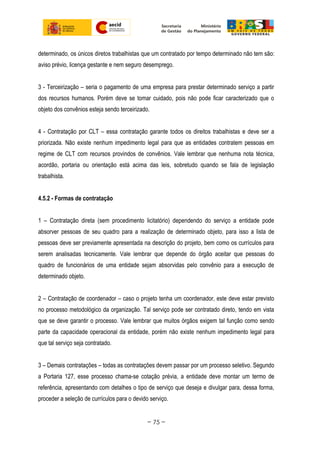 determinado, os únicos diretos trabalhistas que um contratado por tempo determinado não tem são:
aviso prévio, licença gestante e nem seguro desemprego.
3 - Terceirização – seria o pagamento de uma empresa para prestar determinado serviço a partir
dos recursos humanos. Porém deve se tomar cuidado, pois não pode ficar caracterizado que o
objeto dos convênios esteja sendo terceirizado.
4 - Contratação por CLT – essa contratação garante todos os direitos trabalhistas e deve ser a
priorizada. Não existe nenhum impedimento legal para que as entidades contratem pessoas em
regime de CLT com recursos provindos de convênios. Vale lembrar que nenhuma nota técnica,
acordão, portaria ou orientação está acima das leis, sobretudo quando se fala de legislação
trabalhista.
4.5.2 - Formas de contratação
1 – Contratação direta (sem procedimento licitatório) dependendo do serviço a entidade pode
absorver pessoas de seu quadro para a realização de determinado objeto, para isso a lista de
pessoas deve ser previamente apresentada na descrição do projeto, bem como os currículos para
serem analisadas tecnicamente. Vale lembrar que depende do órgão aceitar que pessoas do
quadro de funcionários de uma entidade sejam absorvidas pelo convênio para a execução de
determinado objeto.
2 – Contratação de coordenador – caso o projeto tenha um coordenador, este deve estar previsto
no processo metodológico da organização. Tal serviço pode ser contratado direto, tendo em vista
que se deve garantir o processo. Vale lembrar que muitos órgãos exigem tal função como sendo
parte da capacidade operacional da entidade, porém não existe nenhum impedimento legal para
que tal serviço seja contratado.
3 – Demais contratações – todas as contratações devem passar por um processo seletivo. Segundo
a Portaria 127, esse processo chama-se cotação prévia, a entidade deve montar um termo de
referência, apresentando com detalhes o tipo de serviço que deseja e divulgar para, dessa forma,
proceder a seleção de currículos para o devido serviço.
~ 75 ~
 