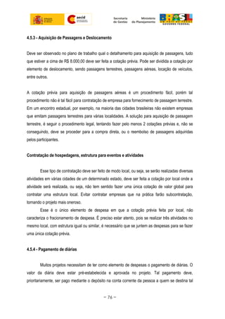 4.5.3 - Aquisição de Passagens e Deslocamento
Deve ser observado no plano de trabalho qual o detalhamento para aquisição de passagens, tudo
que estiver a cima de R$ 8.000,00 deve ser feita a cotação prévia. Pode ser dividida a cotação por
elemento de deslocamento, sendo passagens terrestres, passagens aéreas, locação de veículos,
entre outros.
A cotação prévia para aquisição de passagens aéreas é um procedimento fácil, porém tal
procedimento não é tal fácil para contratação de empresa para fornecimento de passagem terrestre.
Em um encontro estadual, por exemplo, na maioria das cidades brasileiras não existem empresas
que emitam passagens terrestres para várias localidades. A solução para aquisição de passagem
terrestre, é seguir o procedimento legal, tentando fazer pelo menos 2 cotações prévias e, não se
conseguindo, deve se proceder para a compra direta, ou o reembolso de passagens adquiridas
pelos participantes.
Contratação de hospedagens, estrutura para eventos e atividades
Esse tipo de contratação deve ser feito de modo local, ou seja, se serão realizadas diversas
atividades em várias cidades de um determinado estado, deve ser feita a cotação por local onde a
atividade será realizada, ou seja, não tem sentido fazer uma única cotação de valor global para
contratar uma estrutura local. Evitar contratar empresas que na prática farão subcontratação,
tornando o projeto mais oneroso.
Esse é o único elemento de despesa em que a cotação prévia feita por local, não
caracteriza o fracionamento de despesa. É preciso estar atento, pois se realizar três atividades no
mesmo local, com estrutura igual ou similar, é necessário que se juntem as despesas para se fazer
uma única cotação prévia.
4.5.4 - Pagamento de diárias
Muitos projetos necessitam de ter como elemento de despesas o pagamento de diárias. O
valor da diária deve estar pré-estabelecida e aprovada no projeto. Tal pagamento deve,
prioritariamente, ser pago mediante o depósito na conta corrente da pessoa a quem se destina tal
~ 76 ~
 