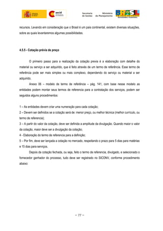 recursos. Levando em consideração que o Brasil é um pais continental, existem diversas situações,
sobre as quais levantaremos algumas possibilidades.
4.5.5 - Cotação prévia de preço
O primeiro passo para a realização da cotação previa é a elaboração com detalhe do
material ou serviço a ser adquirido, que é feito através de um termo de referência. Esse termo de
referência pode ser mais simples ou mais complexo, dependendo do serviço ou material a ser
adquirido.
Anexo 06 – modelo de termo de referência – pág. 141, com base nesse modelo as
entidades podem montar seus termos de referencia para a contratação dos serviços, podem ser
seguidos alguns procedimentos:
1 – As entidades devem criar uma numeração para cada cotação;
2 – Devem ser definidos se a cotação será de: menor preço, ou melhor técnica (melhor currículo, ou
termo de referencia);
3 – A partir do valor da cotação, deve ser definida a amplitude da divulgação. Quando maior o valor
da cotação, maior deve ser a divulgação da cotação;
4 - Elaboração do termo de referencia para a definição;
5 – Por fim, deve ser lançada a cotação no mercado, respeitando o prazo para 5 dias para matérias
e 15 dias para serviços.
Depois da cotação fechada, ou seja, feito o termo de referencia, divulgado, e selecionado o
fornecedor ganhador do processo, tudo deve ser registrado no SICONV, conforme procedimento
abaixo:
~ 77 ~
 