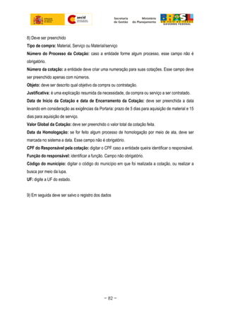 8) Deve ser preenchido
Tipo de compra: Material, Serviço ou Material/serviço
Número do Processo da Cotação: caso a entidade forme algum processo, esse campo não é
obrigatório.
Número da cotação: a entidade deve criar uma numeração para suas cotações. Esse campo deve
ser preenchido apenas com números.
Objeto: deve ser descrito qual objetivo da compra ou contratação.
Justificativa: é uma explicação resumida da necessidade, da compra ou serviço a ser contratado.
Data de Inicio da Cotação e data de Encerramento da Cotação: deve ser preenchida a data
levando em consideração as exigências da Portaria: prazo de 5 dias para aquisição de material e 15
dias para aquisição de serviço.
Valor Global da Cotação: deve ser preenchido o valor total da cotação feita.
Data da Homologação: se for feito algum processo de homologação por meio de ata, deve ser
marcada no sistema a data. Esse campo não é obrigatório.
CPF do Responsável pela cotação: digitar o CPF caso a entidade queira identificar o responsável.
Função do responsável: identificar a função. Campo não obrigatório.
Código do município: digitar o código do município em que foi realizada a cotação, ou realizar a
busca por meio da lupa.
UF: digite a UF do estado.
9) Em seguida deve ser salvo o registro dos dados
~ 82 ~
 