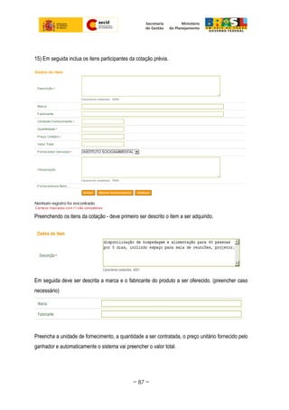 15) Em seguida inclua os itens participantes da cotação prévia.
Preenchendo os itens da cotação - deve primeiro ser descrito o item a ser adquirido.
Em seguida deve ser descrita a marca e o fabricante do produto a ser oferecido. (preencher caso
necessário)
Preencha a unidade de fornecimento, a quantidade a ser contratada, o preço unitário fornecido pelo
ganhador e automaticamente o sistema vai preencher o valor total.
~ 87 ~
 