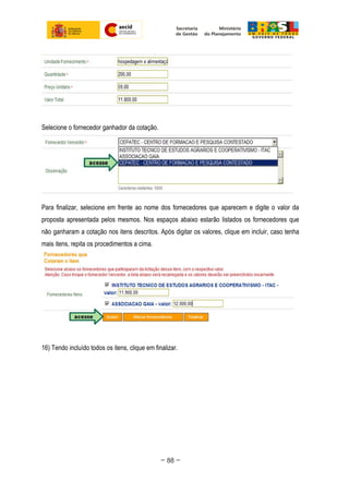 Selecione o fornecedor ganhador da cotação.
Para finalizar, selecione em frente ao nome dos fornecedores que aparecem e digite o valor da
proposta apresentada pelos mesmos. Nos espaços abaixo estarão listados os fornecedores que
não ganharam a cotação nos itens descritos. Após digitar os valores, clique em incluir, caso tenha
mais itens, repita os procedimentos a cima.
16) Tendo incluído todos os itens, clique em finalizar.
~ 88 ~
 