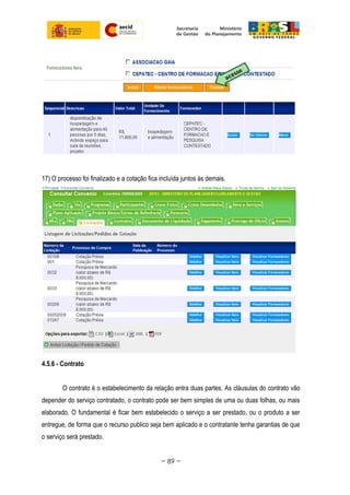 17) O processo foi finalizado e a cotação fica incluída juntos às demais.
4.5.6 - Contrato
O contrato é o estabelecimento da relação entra duas partes. As cláusulas do contrato vão
depender do serviço contratado, o contrato pode ser bem simples de uma ou duas folhas, ou mais
elaborado. O fundamental é ficar bem estabelecido o serviço a ser prestado, ou o produto a ser
entregue, de forma que o recurso publico seja bem aplicado e o contratante tenha garantias de que
o serviço será prestado.
~ 89 ~
 
