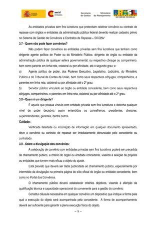 As entidades privadas sem fins lucrativos que pretendam celebrar convênio ou contrato de
repasse com órgãos e entidades da administração pública federal deverão realizar cadastro prévio
no Sistema de Gestão de Convênios e Contratos de Repasse – SICONV
3.7 - Quem não pode fazer convênios?
Não podem fazer convênios as entidades privadas sem fins lucrativos que tenham como
dirigente agente político de Poder ou do Ministério Público, dirigente de órgão ou entidade da
administração pública de qualquer esfera governamental, ou respectivo cônjuge ou companheiro,
bem como parente em linha reta, colateral ou por afinidade, até o segundo grau; e:
a) Agente político de poder, dos Poderes Executivo, Legislativo, Judiciário, do Ministério
Público e do Tribunal de Contas da União, bem como seus respectivos cônjuges, companheiros, e
parentes em linha reta, colateral ou por afinidade até o 2º grau;
b) Servidor público vinculado ao órgão ou entidade concedente, bem como seus respectivos
cônjuges, companheiros, e parentes em linha reta, colateral ou por afinidade até o 2º grau.
3.8 - Quem é um dirigente?
É aquele que possua vínculo com entidade privada sem fins lucrativos e detenha qualquer
nível de poder decisório, assim entendidos os conselheiros, presidentes, diretores,
superintendentes, gerentes, dentre outros.
Cuidado:
Verificada falsidade ou incorreção de informação em qualquer documento apresentado,
deve o convênio ou contrato de repasse ser imediatamente denunciado pelo concedente ou
contratado.
3.9 - Sobre a divulgação dos convênios:
A celebração de convênio com entidades privadas sem fins lucrativos poderá ser precedida
de chamamento público, a critério do órgão ou entidade concedente, visando à seleção de projetos
ou entidades que tornem mais eficaz o objeto do ajuste.
Está previsto que deverá ser dada publicidade ao chamamento público, especialmente por
intermédio da divulgação na primeira página do sítio oficial do órgão ou entidade concedente, bem
como no Portal dos Convênios.
O chamamento público deverá estabelecer critérios objetivos, visando à aferição da
qualificação técnica e capacidade operacional do convenente para a gestão do convênio.
Constitui cláusula necessária em qualquer convênio um dispositivo que indique a forma pela
qual a execução do objeto será acompanhada pela concedente. A forma de acompanhamento
deverá ser suficiente para garantir a plena execução física do objeto.
~ 9 ~
 