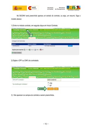 No SICONV será preenchido apenas um extrato do contrato, ou seja, um resumo. Siga o
modelo abaixo:
1) Entre no módulo contrato, em seguida clique em Incluir Contrato:
2) Digite o CPF ou CNPJ do contratado.
3) Vão aparecer os campos do contrato a serem preenchidos.
~ 90 ~
 