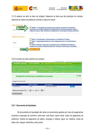 11) O sistema vai abrir os itens da licitação. Selecione os itens que irão participar do contrato,
selecione as metas vinculadas ao contrato e clique em salvar.
12) O contrato vai estar inserido com sucesso.
5.5.7 - Documento de liquidação
Os documentos de liquidação são todos os documentos gerados por meio de pagamentos
durantes a execução do convênio, entre eles: nota fiscal, cupom fiscal, recibo de pagamento de
autônomo, holerite de pagamento de salário, encargos e tributos, água, luz, telefone, recibo de
diária, táxi, aluguel, reembolso, entre outros.
~ 93 ~
 