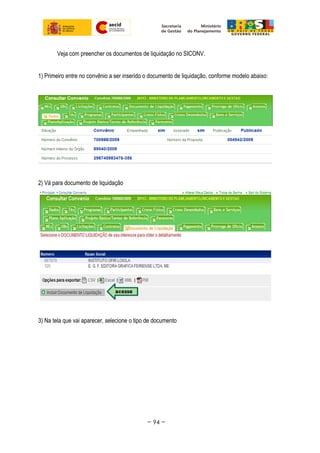 Veja com preencher os documentos de liquidação no SICONV.
1) Primeiro entre no convênio a ser inserido o documento de liquidação, conforme modelo abaixo:
2) Vá para documento de liquidação
3) Na tela que vai aparecer, selecione o tipo de documento
~ 94 ~
 