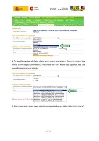 4) Em seguida selecione a licitação relativa ao documento a ser inserido. Caso o documento seja
relativo a uma despesa administrativa, basta marcar em “sim”. Nesse caso especifico, não será
necessário selecionar uma licitação.
5) Selecione os itens a serem pagos pela nota, em seguida clique em “incluir dados do documento”.
~ 95 ~
 
