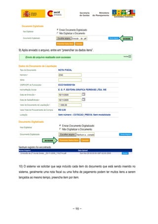 9) Após enviado o arquivo, entre em “preencher os dados itens”.
10) O sistema vai solicitar que seja incluído cada item do documento que está sendo inserido no
sistema, geralmente uma nota fiscal ou uma folha de pagamento podem ter muitos itens a serem
lançados ao mesmo tempo, preencha item por item.
~ 98 ~
 