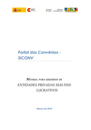 Portal dos Convênios -
SICONV
MANUAL PARA USUÁRIOS DE
ENTIDADES PRIVADAS SEM FINS
LUCRATIVOS
Março de 2010
 