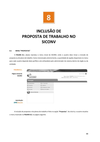 88
INCLUSÃO DE
PROPOSTA DE TRABALHO NO
SICONV
8.1 MENU “PROPOSTAS”
A FIGURA 8.1. abaixo reproduz o menu inicial do SICONV, onde o usuário deve iniciar a inclusão de
proposta ou de plano de trabalho. Como mencionado anteriormente, a quantidade de opções disponíveis no menu
para cada usuário depende do(s) perfil(s) a ele atribuído(s) pelo administrador do sistema dentro do órgão ou da
entidade.
A inclusão de propostas e de planos de trabalho é feita na opção “Propostas”. Ao clicá-la, o usuário visualiza
o menu mostrado na FIGURA 8.2. na página seguinte.
8
FIGURA 8.1.
Página Inicial do
SICONV
reprodução:
 