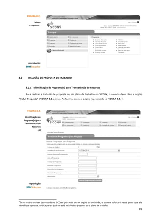 89
8.2 INCLUSÃO DE PROPOSTA DE TRABALHO
8.2.1 Identificação de Programa(s) para Transferência de Recursos
Para realizar a inclusão de proposta ou de plano de trabalho no SICONV, o usuário deve clicar a opção
“Incluir Proposta” (FIGURA 8.2. acima). Ao fazê-lo, acessa a página reproduzida na FIGURA 8.3.
6
.
6
Se o usuário estiver cadastrado no SICONV por mais de um órgão ou entidade, o sistema solicitará neste ponto que ele
identifique a pessoa jurídica para o qual ele está incluindo a proposta ou o plano de trabalho.
FIGURA 8.2.
Menu
“Propostas”
reprodução:
FIGURA 8.3.
Identificação de
Programa(s) para
Transferência de
Recursos
(A)
reprodução:
 