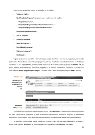 90
Existem nove campos que podem ser utilizados no formulário:
• “Código do Órgão”;
• “Qualificação da Proposta”, campo em que o usuário tem três opções:
- “Proposta Voluntária”;
- “Proposta de Proponente Específico do Concedente”; e
- “Proposta de Proponente de Emenda Parlamentar”.
• “Numero Emenda Parlamentar”;
• “Ano do Programa”;
• “Código do Programa”;
• “Nome do Programa”;
• “Descrição do Programa”;
• “Objeto do Programa”; e
• “Modalidade”.
Sugere-se ao usuário que utilize o formulário apenas após identificar o número do programa ou da emenda
parlamentar. Apesar de ser possível buscar programas, a busca mais fácil é realizada diretamente no Portal dos
Convênios, na aba “Acesso Livre”, como mostrado no capítulo 2. No formulário que aparece na FIGURA 8.3., na
página anterior, basta informar o número do programa ou da emenda parlamentar. Em seguida o usuário deve
clicar o botão “Buscar Programas para Seleção”. O sistema exibe o resultado da pesquisa (FIGURA 8.4. abaixo).
Aparece descrito o programa informado pelo usuário (“2011320100201”). Se tivesse optado anteriormente
por fazer a pesquisa de programas, ao invés de informar diretamente o número do programa ou da emenda
parlamentar, o usuário teria como resultado uma lista de vários programas e não apenas um como no exemplo.
Na sequência o usuário deve marcar o programa clicando o check box que aparece à esquerda do código e,
depois, clicar o botão “Selecionar”. O sistema abre então a página ilustrada na FIGURA 8.5. abaixo.
FIGURA 8.4.
Identificação de
Programa(s) para
Transferência de
Recursos
(B)
reprodução:
 