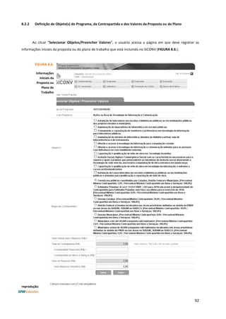92
8.2.2 Definição de Objeto(s) do Programa, da Contrapartida e dos Valores da Proposta ou do Plano
Ao clicar “Selecionar Objetos/Preencher Valores”, o usuário acessa a página em que deve registrar as
informações iniciais da proposta ou do plano de trabalho que está incluindo no SICONV (FIGURA 8.6.).
FIGURA 8.6.
Informações
Iniciais da
Proposta ou
Plano de
Trabalho
reprodução:
 