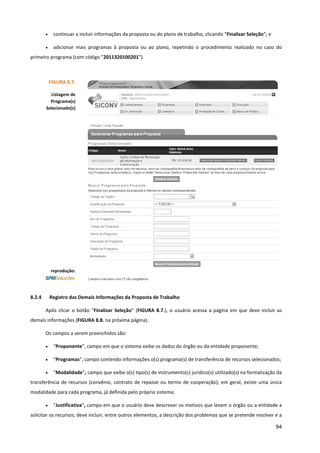 94
• continuar a incluir informações da proposta ou do plano de trabalho, clicando “Finalizar Seleção”; e
• adicionar mais programas à proposta ou ao plano, repetindo o procedimento realizado no caso do
primeiro programa (com código ”2011320100201”).
8.2.4 Registro das Demais Informações da Proposta de Trabalho
Após clicar o botão “Finalizar Seleção” (FIGURA 8.7.), o usuário acessa a página em que deve incluir as
demais informações (FIGURA 8.8. na próxima página).
Os campos a serem preenchidos são:
• “Proponente”, campo em que o sistema exibe os dados do órgão ou da entidade proponente;
• “Programas”, campo contendo informações o(s) programa(s) de transferência de recursos selecionados;
• “Modalidade”, campo que exibe o(s) tipo(s) de instrumento(s) jurídico(s) utilizado(s) na formalização da
transferência de recursos (convênio, contrato de repasse ou termo de cooperação); em geral, existe uma única
modalidade para cada programa, já definida pelo próprio sistema;
• “Justificativa”, campo em que o usuário deve descrever os motivos que levam o órgão ou a entidade a
solicitar os recursos; deve incluir, entre outros elementos, a descrição dos problemas que se pretende resolver e a
FIGURA 8.7.
Listagem de
Programa(s)
Selecionado(s)
reprodução:
 