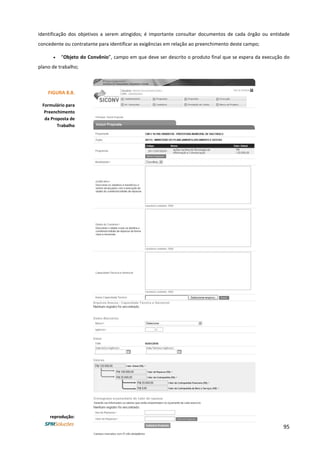 95
identificação dos objetivos a serem atingidos; é importante consultar documentos de cada órgão ou entidade
concedente ou contratante para identificar as exigências em relação ao preenchimento deste campo;
• “Objeto do Convênio”, campo em que deve ser descrito o produto final que se espera da execução do
plano de trabalho;
FIGURA 8.8.
Formulário para
Preenchimento
da Proposta de
Trabalho
reprodução:
 