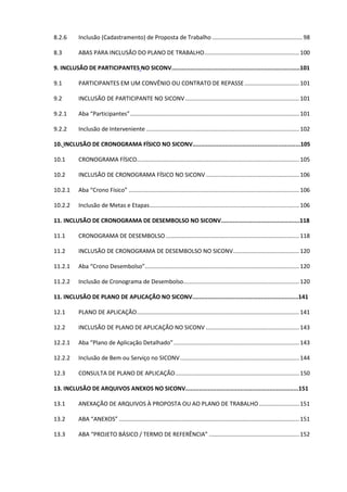 5
8.2.6 Inclusão (Cadastramento) de Proposta de Trabalho ........................................................98
8.3 ABAS PARA INCLUSÃO DO PLANO DE TRABALHO...........................................................100
9. INCLUSÃO DE PARTICIPANTES NO SICONV...........................................................................101
9.1 PARTICIPANTES EM UM CONVÊNIO OU CONTRATO DE REPASSE..................................101
9.2 INCLUSÃO DE PARTICIPANTE NO SICONV.......................................................................101
9.2.1 Aba “Participantes”.........................................................................................................101
9.2.2 Inclusão de Interveniente ...............................................................................................102
10. INCLUSÃO DE CRONOGRAMA FÍSICO NO SICONV...............................................................105
10.1 CRONOGRAMA FÍSICO.....................................................................................................105
10.2 INCLUSÃO DE CRONOGRAMA FÍSICO NO SICONV ..........................................................106
10.2.1 Aba “Crono Físico” ..........................................................................................................106
10.2.2 Inclusão de Metas e Etapas.............................................................................................106
11. INCLUSÃO DE CRONOGRAMA DE DESEMBOLSO NO SICONV..............................................118
11.1 CRONOGRAMA DE DESEMBOLSO...................................................................................118
11.2 INCLUSÃO DE CRONOGRAMA DE DESEMBOLSO NO SICONV.........................................120
11.2.1 Aba “Crono Desembolso”................................................................................................120
11.2.2 Inclusão de Cronograma de Desembolso........................................................................120
11. INCLUSÃO DE PLANO DE APLICAÇÃO NO SICONV..............................................................141
12.1 PLANO DE APLICAÇÃO.....................................................................................................141
12.2 INCLUSÃO DE PLANO DE APLICAÇÃO NO SICONV ..........................................................143
12.2.1 Aba “Plano de Aplicação Detalhado”..............................................................................143
12.2.2 Inclusão de Bem ou Serviço no SICONV..........................................................................144
12.3 CONSULTA DE PLANO DE APLICAÇÃO.............................................................................150
13. INCLUSÃO DE ARQUIVOS ANEXOS NO SICONV..................................................................151
13.1 ANEXAÇÃO DE ARQUIVOS À PROPOSTA OU AO PLANO DE TRABALHO.........................151
13.2 ABA “ANEXOS” ................................................................................................................151
13.3 ABA “PROJETO BÁSICO / TERMO DE REFERÊNCIA” ........................................................152
 