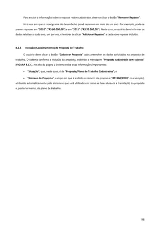 98
Para excluir a informação sobre o repasse recém cadastrado, deve-se clicar o botão “Remover Repasse”.
Há casos em que o cronograma de desembolso prevê repasses em mais de um ano. Por exemplo, pode-se
prever repasses em “2010” (“R$ 80.000,00”) e em “2011” (“R$ 20.000,00”). Neste caso, o usuário deve informar os
dados relativos a cada ano, um por vez, e lembrar de clicar “Adicionar Repasse” a cada novo repasse incluído.
8.2.6 Inclusão (Cadastramento) de Proposta de Trabalho
O usuário deve clicar o botão “Cadastrar Proposta” após preencher os dados solicitados na proposta de
trabalho. O sistema confirma a inclusão da proposta, exibindo a mensagem “Proposta cadastrada com sucesso”
(FIGURA 8.12.). No alto da página o sistema exibe duas informações importantes:
• “Situação”, que, neste caso, é de “Proposta/Plano de Trabalho Cadastrados”; e
• “Número da Proposta”, campo em que é exibido o número da proposta (“001968/2010” no exemplo),
atribuído automaticamente pelo sistema e que será utilizado em todas as fases durante a tramitação da proposta
e, posteriormente, do plano de trabalho.
 