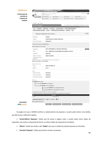 99
Na página em que o SICONV confirma o cadastramento da proposta o usuário pode utilizar cinco botões
que dão acesso a diferentes opções:
• “Incluir/Alterar Repasses”, botão que dá acesso à página onde o usuário pode incluir dados de
repasse(s), caso tenha se esquecido de fazê-lo, ou alterar dados de repasse(s) já incluído(s);
• “Alterar”, botão que reabre a aba “Dados” para que os dados da proposta possam ser alterados;
• “Cancelar Proposta”, botão que permite cancelar a proposta;
FIGURA 8.12.
Confirmação de
Inclusão de
Proposta de
Trabalho
reprodução:
 