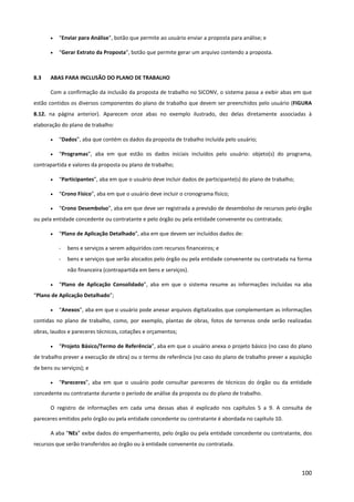100
• “Enviar para Análise”, botão que permite ao usuário enviar a proposta para análise; e
• “Gerar Extrato da Proposta”, botão que permite gerar um arquivo contendo a proposta.
8.3 ABAS PARA INCLUSÃO DO PLANO DE TRABALHO
Com a confirmação da inclusão da proposta de trabalho no SICONV, o sistema passa a exibir abas em que
estão contidos os diversos componentes do plano de trabalho que devem ser preenchidos pelo usuário (FIGURA
8.12. na página anterior). Aparecem onze abas no exemplo ilustrado, dez delas diretamente associadas à
elaboração do plano de trabalho:
• “Dados”, aba que contém os dados da proposta de trabalho incluída pelo usuário;
• “Programas”, aba em que estão os dados iniciais incluídos pelo usuário: objeto(s) do programa,
contrapartida e valores da proposta ou plano de trabalho;
• “Participantes”, aba em que o usuário deve incluir dados de participante(s) do plano de trabalho;
• “Crono Físico”, aba em que o usuário deve incluir o cronograma físico;
• “Crono Desembolso”, aba em que deve ser registrada a previsão de desembolso de recursos pelo órgão
ou pela entidade concedente ou contratante e pelo órgão ou pela entidade convenente ou contratada;
• “Plano de Aplicação Detalhado”, aba em que devem ser incluídos dados de:
- bens e serviços a serem adquiridos com recursos financeiros; e
- bens e serviços que serão alocados pelo órgão ou pela entidade convenente ou contratada na forma
não financeira (contrapartida em bens e serviços).
• “Plano de Aplicação Consolidado”, aba em que o sistema resume as informações incluídas na aba
“Plano de Aplicação Detalhado”;
• “Anexos”, aba em que o usuário pode anexar arquivos digitalizados que complementam as informações
contidas no plano de trabalho, como, por exemplo, plantas de obras, fotos de terrenos onde serão realizadas
obras, laudos e pareceres técnicos, cotações e orçamentos;
• “Projeto Básico/Termo de Referência”, aba em que o usuário anexa o projeto básico (no caso do plano
de trabalho prever a execução de obra) ou o termo de referência (no caso do plano de trabalho prever a aquisição
de bens ou serviços); e
• “Pareceres”, aba em que o usuário pode consultar pareceres de técnicos do órgão ou da entidade
concedente ou contratante durante o período de análise da proposta ou do plano de trabalho.
O registro de informações em cada uma dessas abas é explicado nos capítulos 5 a 9. A consulta de
pareceres emitidos pelo órgão ou pela entidade concedente ou contratante é abordada no capítulo 10.
A aba “NEs” exibe dados do empenhamento, pelo órgão ou pela entidade concedente ou contratante, dos
recursos que serão transferidos ao órgão ou à entidade convenente ou contratada.
 