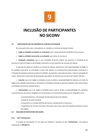 101
INCLUSÃO DE PARTICIPANTES
NO SICONV
9.1 PARTICIPANTES EM UM CONVÊNIO OU CONTRATO DE REPASSE
Na maior parte dos casos, a execução de um convênio ou contrato de repasse envolve:
• órgão ou entidade concedente ou contratante, que é responsável pela transferência dos recursos;
• órgão ou entidade convenente ou contratada, que recebe os recursos; e
• instituição mandatária, que é uma instituição financeira federal que gerencia a transferência de
recursos em nome do órgão ou da entidade contratante no caso específico de contratos de repasse.
A execução do objeto do convênio ou contrato de repasse, tipicamente, é de responsabilidade do órgão ou
da entidade convenente ou contratada, a quem cabe executar os procedimentos administrativos necessários à
realização das despesas previstas no plano de trabalho, acompanhar a execução do plano e realizar a prestação de
contas. Existem dois outros tipos de participantes que podem ser previstos em um plano de trabalho. São eles:
• executor, que é um órgão ou entidade ao qual se atribui a responsabilidade de executar, em nome do
órgão ou da entidade convenente ou contratada, as atividades previstas no plano de trabalho, assim como realizar
as atividades de natureza administrativa; e
• interveniente, que é um órgão ou entidade para o qual se atribui a responsabilidade de manifestar
consentimento ou de assumir obrigações em nome próprio; um interveniente pode assumir obrigações como:
- o acompanhamento e a fiscalização da execução do plano de trabalho;
- a cessão de recursos humanos;
- o empréstimo ou a cessão definitiva de veículos, equipamentos e materiais; e
- o desembolso de recursos financeiros necessários para cobrir parte das despesas previstas no plano
de trabalho.
9.2 INCLUSÃO DE PARTICIPANTE NO SICONV
9.2.1 Aba “Participantes”
A inclusão de participante em um plano de trabalho é realizada na aba “Participantes”, que aparece
reproduzida na FIGURA 9.1..
9
 