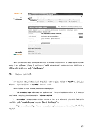 102
Nesta aba aparecem dados do órgão proponente, incluindo seu responsável, e do órgão concedente. Logo
abaixo há um botão para inclusão de participantes: “Incluir Interveniente”. Deve-se notar que, inicialmente, o
SICONV exibia também uma opção “Incluir Executor”.
9.2.2 Inclusão de Interveniente
Para incluir um interveniente o usuário deve clicar o botão na página ilustrada na FIGURA 9.1. acima, que
dá acesso à página reproduzida na FIGURA 9.2. na página ao lado.
O usuário deve incluir as informações solicitadas nesta página:
• “Tipo de Identificação”, campo em que deve informar o tipo de documento do órgão ou da entidade
participante: CNPJ ou documento alternativo (“Inscrição Genérica”);
• “Identificação”, campo em que registra o número do CNPJ ou do documento equivalente (caso tenha
escolhido a opção “Inscrição Genérica” no campo “Tipo de Identificação”); e
• “Digite os caracteres da figura”, campo em que deve copiar os caracteres (no exemplo, “C”, “E”, “N”,
“H”, “N”).
FIGURA 9.1.
Aba
“Participantes”
reprodução:
 